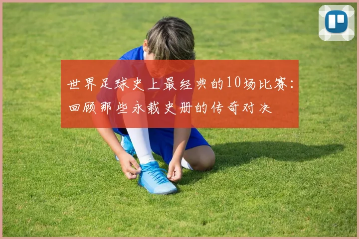 世界足球史上最经典的10场比赛：回顾那些永载史册的传奇对决