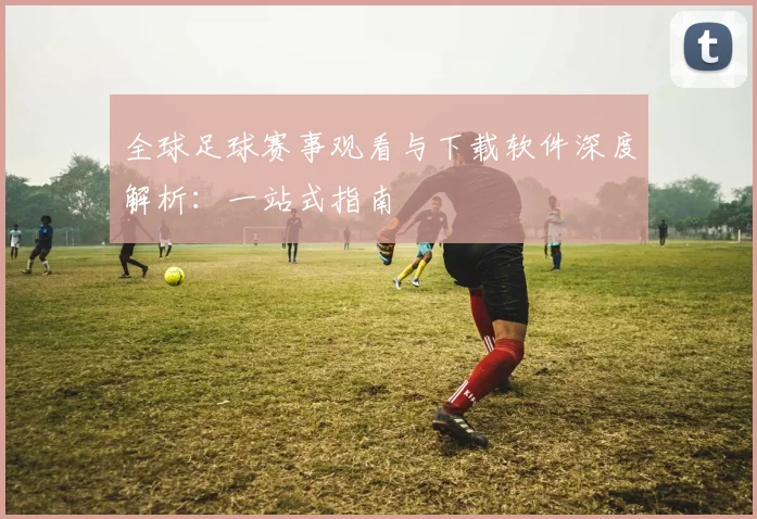 全球足球赛事观看与下载软件深度解析：一站式指南
