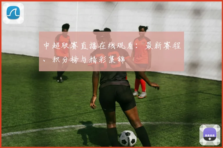 中超联赛直播在线观看：最新赛程、积分榜与精彩集锦
